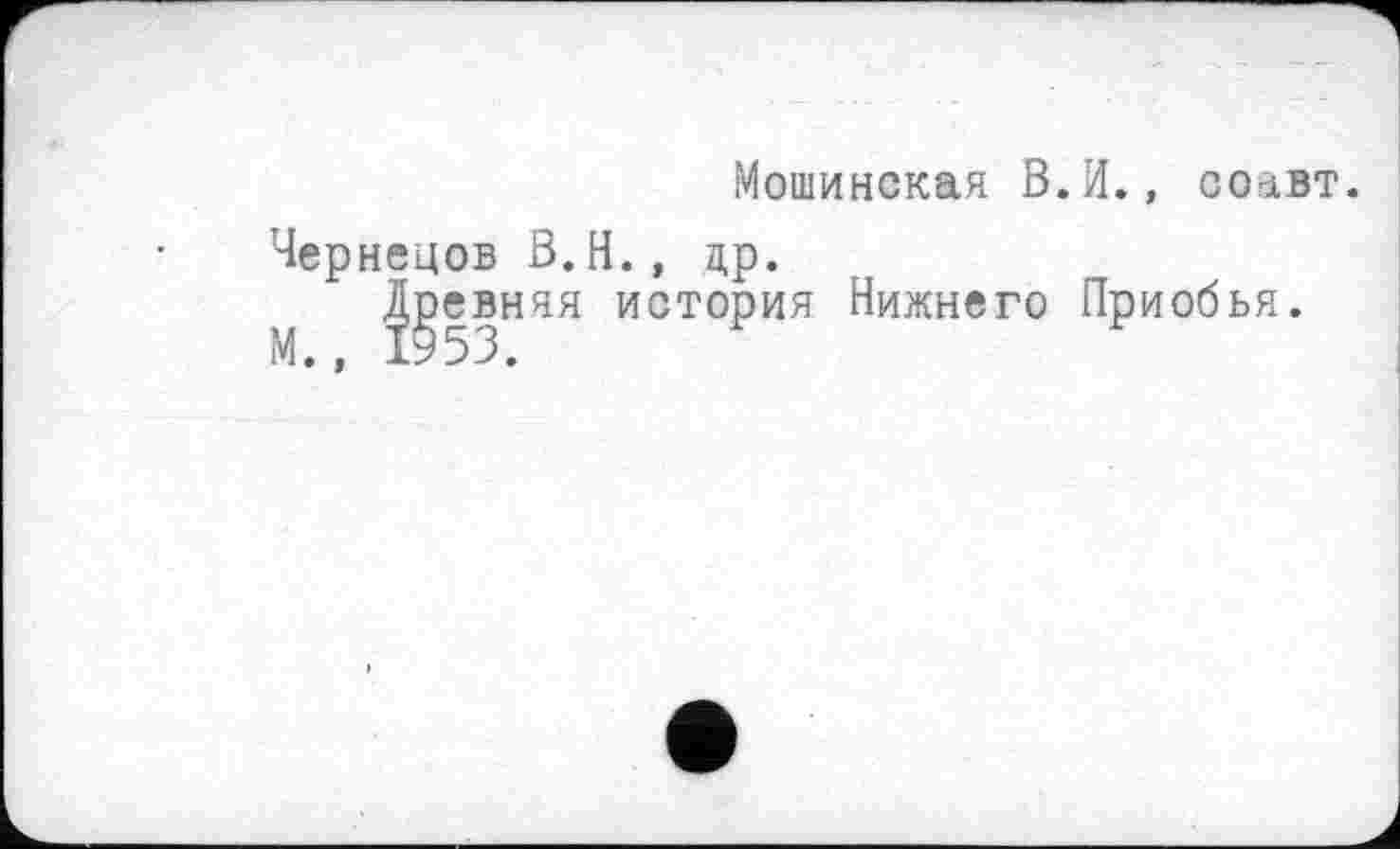 ﻿Мошинская В.И., соавт.
Чернецов В.Н., др.
Древняя история Нижнего Приобья.
М., 1953.